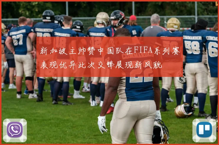新加坡主帅赞中国队在FIFA系列赛表现优异此次交锋展现新风貌