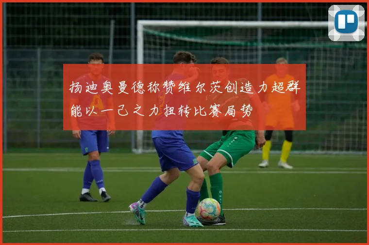 扬迪奥曼德称赞维尔茨创造力超群能以一己之力扭转比赛局势