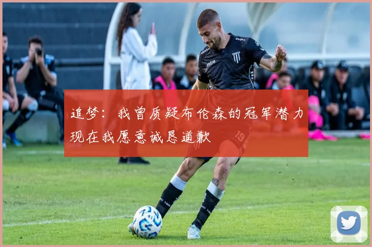追梦：我曾质疑布伦森的冠军潜力现在我愿意诚恳道歉
