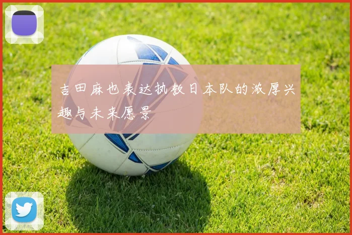 吉田麻也表达执教日本队的浓厚兴趣与未来愿景