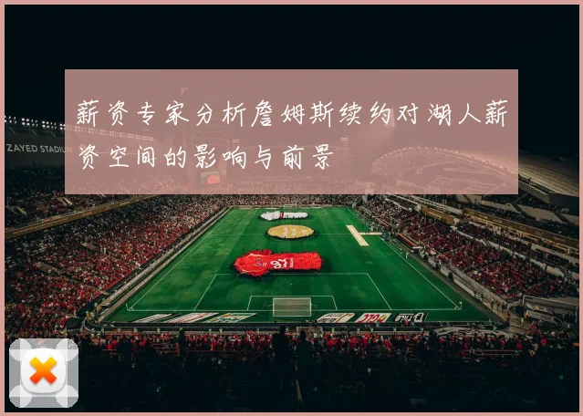 薪资专家分析詹姆斯续约对湖人薪资空间的影响与前景