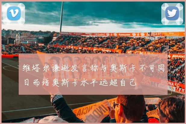 维塔尔谦逊发言称与奥斯卡不可同日而语奥斯卡水平远超自己