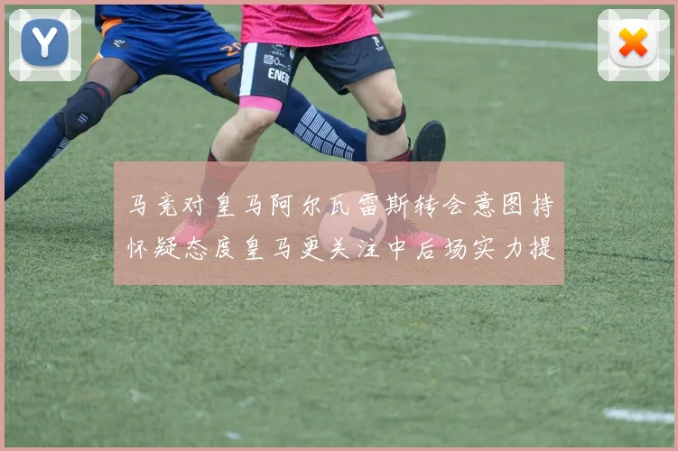 马竞对皇马阿尔瓦雷斯转会意图持怀疑态度皇马更关注中后场实力提升