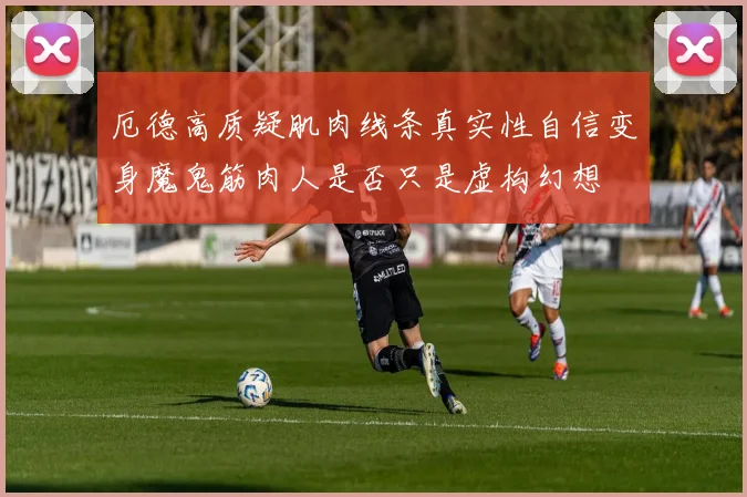 厄德高质疑肌肉线条真实性自信变身魔鬼筋肉人是否只是虚构幻想