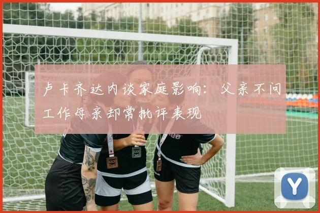 卢卡齐达内谈家庭影响：父亲不问工作母亲却常批评表现