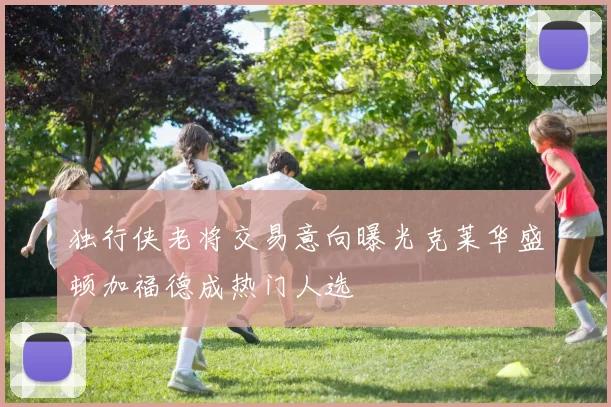 独行侠老将交易意向曝光克莱华盛顿加福德成热门人选