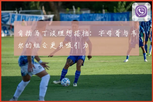 肯扬马丁谈理想搭档：字母哥与韦尔的组合更具吸引力